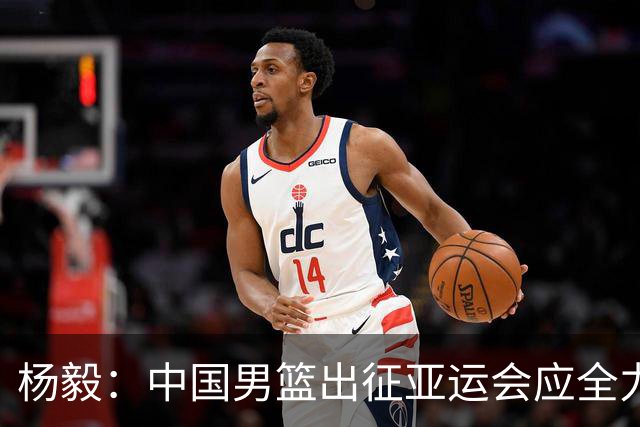 杨毅：中国男篮出征亚运会应全力以赴，不能派出二队或青年军